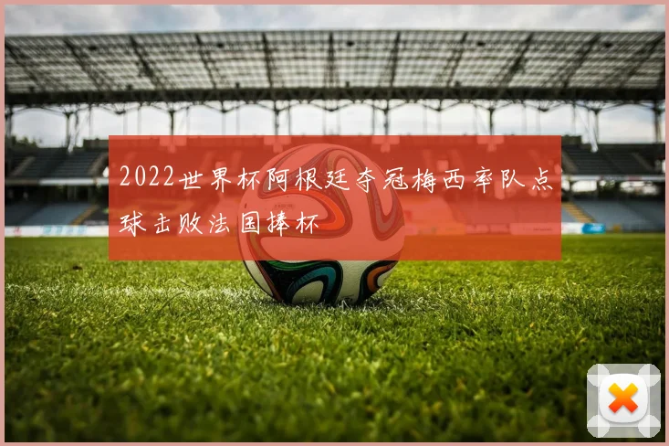 2022世界杯阿根廷夺冠梅西率队点球击败法国捧杯