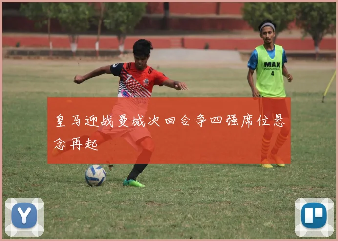 皇马迎战曼城次回合争四强席位悬念再起