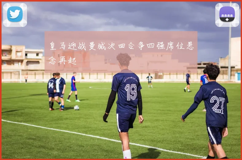 皇马迎战曼城次回合争四强席位悬念再起