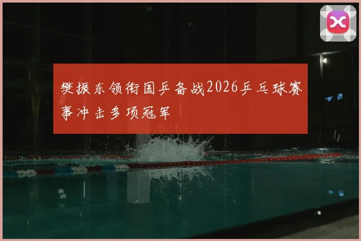 樊振东领衔国乒备战2026乒乓球赛事冲击多项冠军