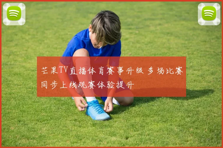 芒果TV直播体育赛事升级 多场比赛同步上线观赛体验提升