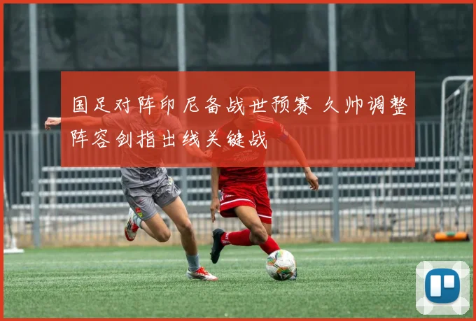 国足对阵印尼备战世预赛 久帅调整阵容剑指出线关键战