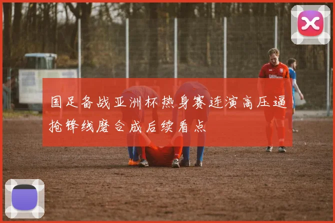 国足备战亚洲杯热身赛连演高压逼抢锋线磨合成后续看点