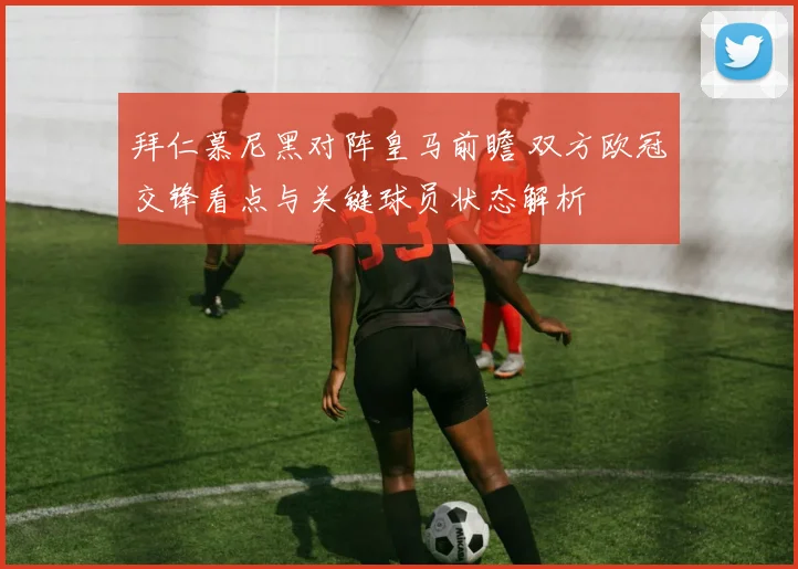 拜仁慕尼黑对阵皇马前瞻 双方欧冠交锋看点与关键球员状态解析