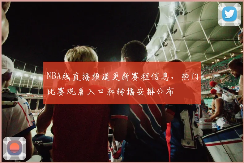 NBA线直播频道更新赛程信息，热门比赛观看入口和转播安排公布