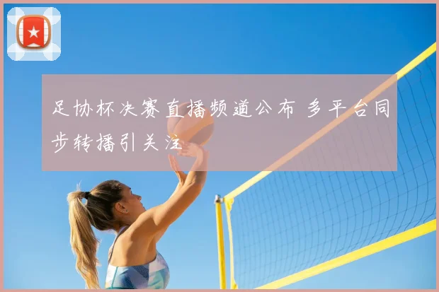 足协杯决赛直播频道公布 多平台同步转播引关注
