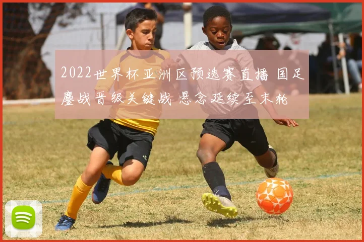 2022世界杯亚洲区预选赛直播 国足鏖战晋级关键战 悬念延续至末轮