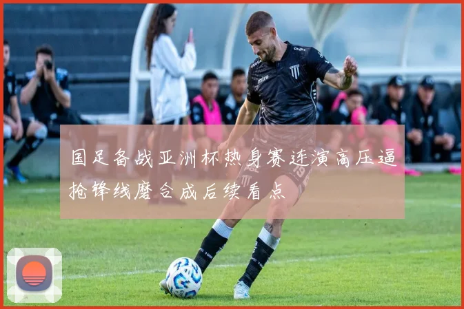 国足备战亚洲杯热身赛连演高压逼抢锋线磨合成后续看点