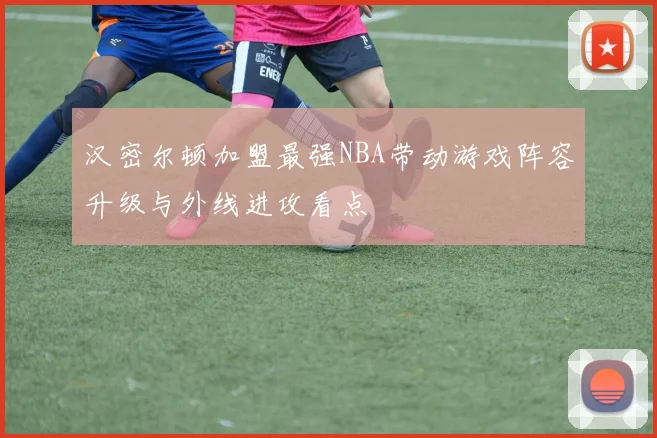 汉密尔顿加盟最强NBA带动游戏阵容升级与外线进攻看点