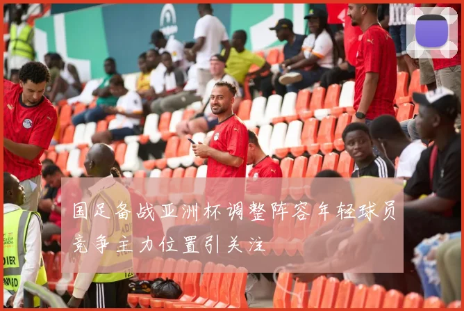 国足备战亚洲杯调整阵容年轻球员竞争主力位置引关注