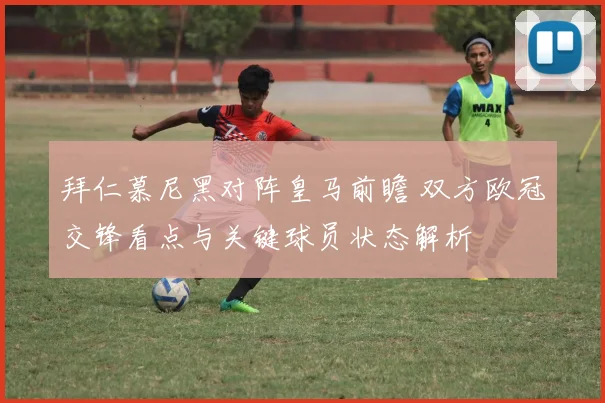 拜仁慕尼黑对阵皇马前瞻 双方欧冠交锋看点与关键球员状态解析