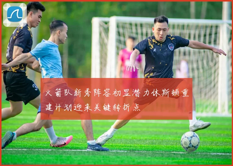 火箭队新秀阵容初显潜力休斯顿重建计划迎来关键转折点